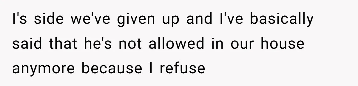 I's side we've given up and I've basically said that he's not allowed in our house anymore because I refuse