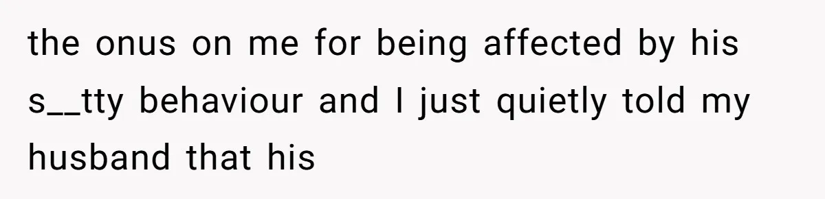 the onus on me for being affected by his s__tty behaviour and I just quietly told my husband that his