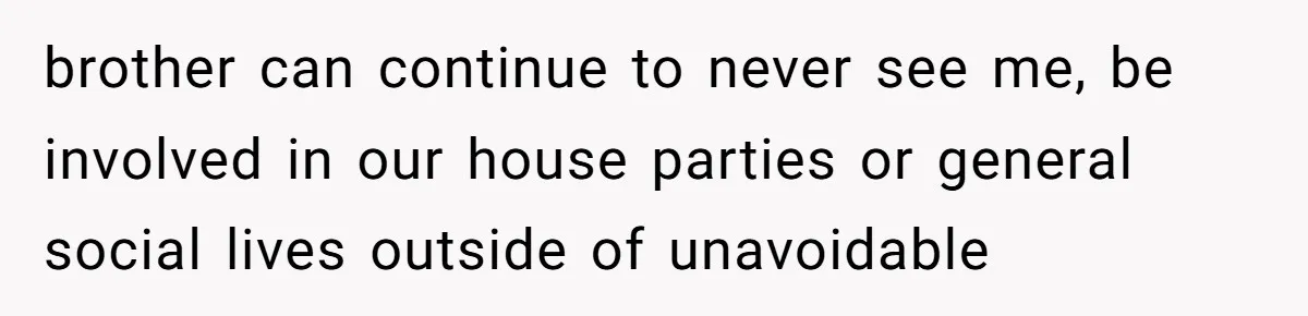 brother can continue to never see me, be involved in our house parties or general social lives outside of unavoidable