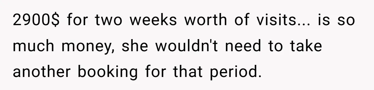 2900$ for two weeks worth of visits... is so much money, she wouldn't need to take another booking for that period.