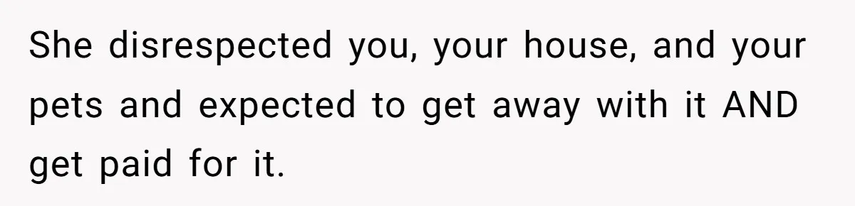 She disrespected you, your house, and your pets and expected to get away with it AND get paid for it.