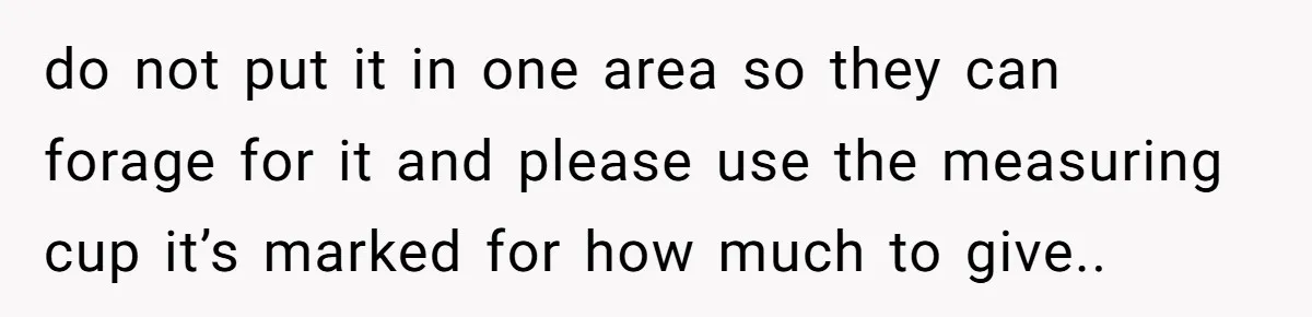 do not put it in one area so they can forage for it and please use the measuring cup it’s marked for how much to give..