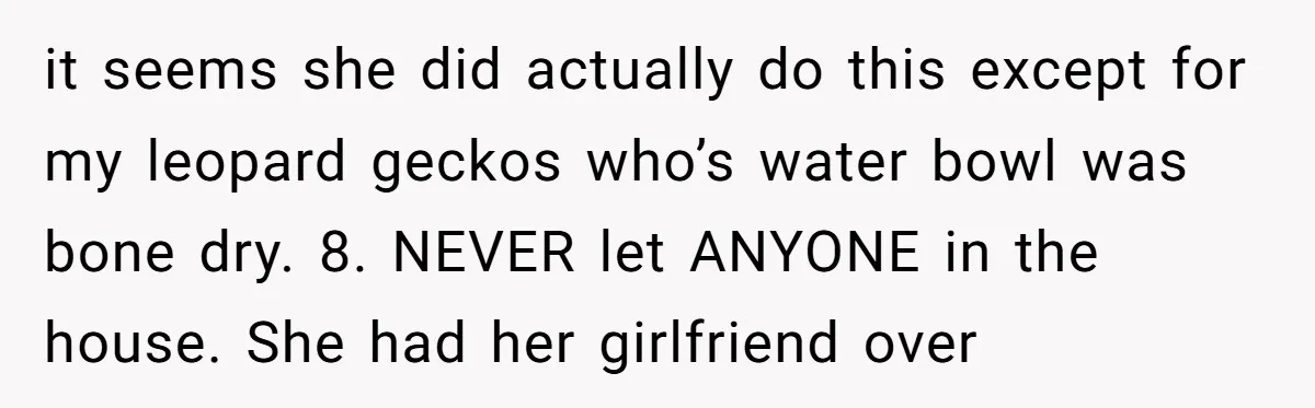 it seems she did actually do this except for my leopard geckos who’s water bowl was bone dry. 8. NEVER let ANYONE in the house. She had her girlfriend over