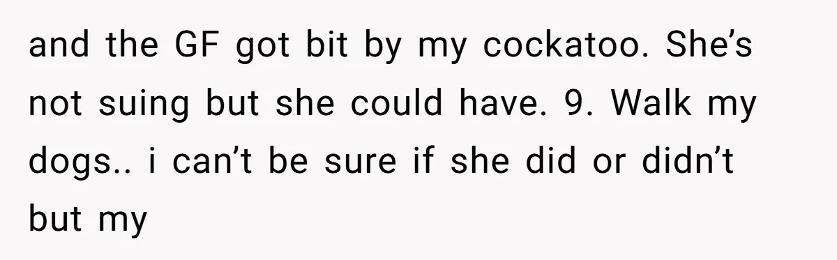 and the GF got bit by my cockatoo. She’s not suing but she could have. 9. Walk my dogs.. i can’t be sure if she did or didn’t but my