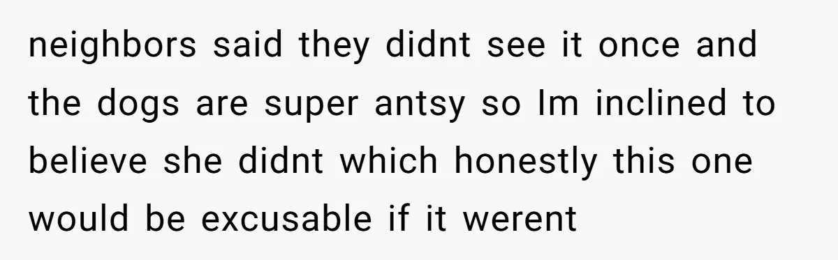 neighbors said they didnt see it once and the dogs are super antsy so Im inclined to believe she didnt which honestly this one would be excusable if it werent