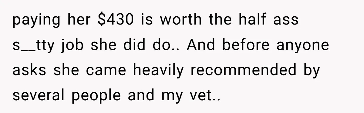 paying her $430 is worth the half ass s__tty job she did do.. And before anyone asks she came heavily recommended by several people and my vet..