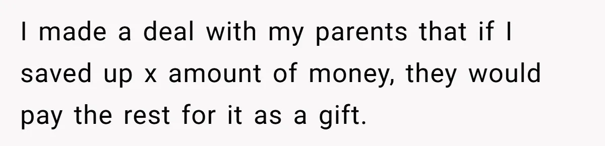 I made a deal with my parents that if I saved up x amount of money, they would pay the rest for it as a gift.