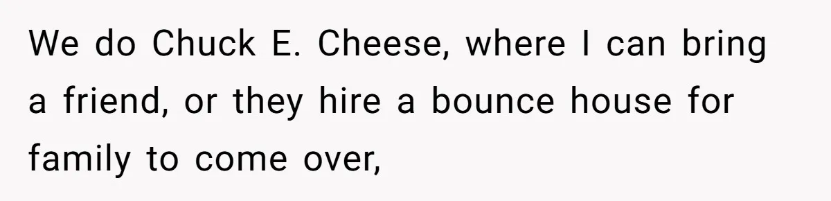 We do Chuck E. Cheese, where I can bring a friend, or they hire a bounce house for family to come over,