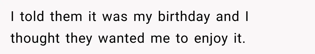 I told them it was my birthday and I thought they wanted me to enjoy it.