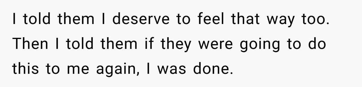 I told them I deserve to feel that way too. Then I told them if they were going to do this to me again, I was done.