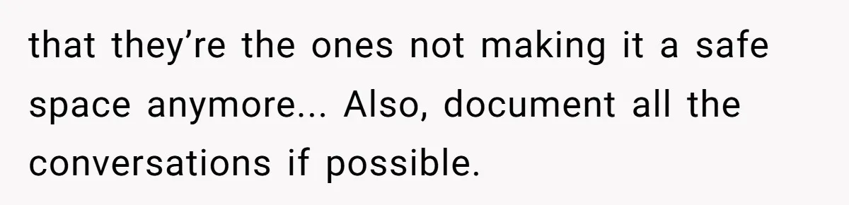 that they’re the ones not making it a safe space anymore... Also, document all the conversations if possible.