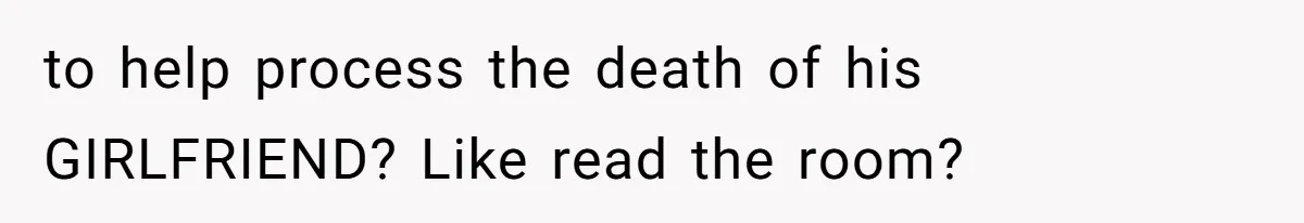 to help process the death of his GIRLFRIEND? Like read the room?