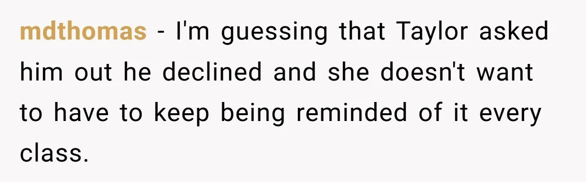 mdthomas − I'm guessing that Taylor asked him out he declined and she doesn't want to have to keep being reminded of it every class.