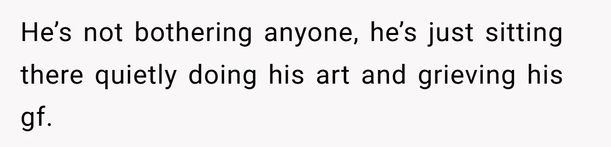 He’s not bothering anyone, he’s just sitting there quietly doing his art and grieving his gf.
