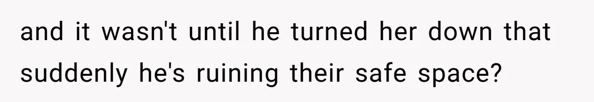 and it wasn't until he turned her down that suddenly he's ruining their safe space?