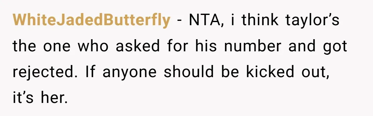 WhiteJadedButterfly − NTA, i think taylor’s the one who asked for his number and got rejected. If anyone should be kicked out, it’s her.