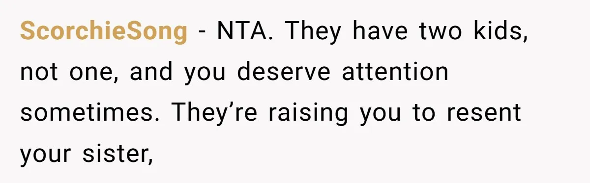 ScorchieSong − NTA. They have two kids, not one, and you deserve attention sometimes. They’re raising you to resent your sister,