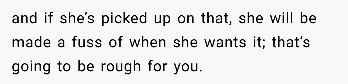 and if she’s picked up on that, she will be made a fuss of when she wants it; that’s going to be rough for you.