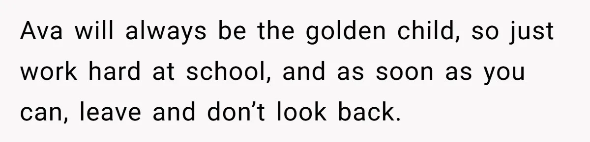 Ava will always be the golden child, so just work hard at school, and as soon as you can, leave and don’t look back.