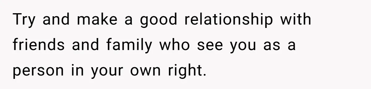 Try and make a good relationship with friends and family who see you as a person in your own right.