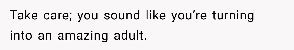 Take care; you sound like you’re turning into an amazing adult.