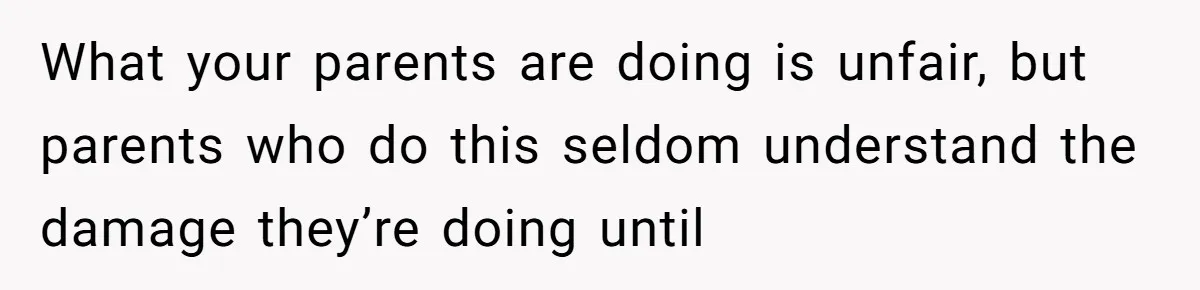 What your parents are doing is unfair, but parents who do this seldom understand the damage they’re doing until