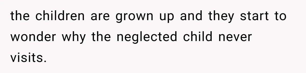 the children are grown up and they start to wonder why the neglected child never visits.