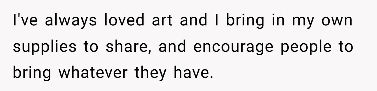 I've always loved art and I bring in my own supplies to share, and encourage people to bring whatever they have.