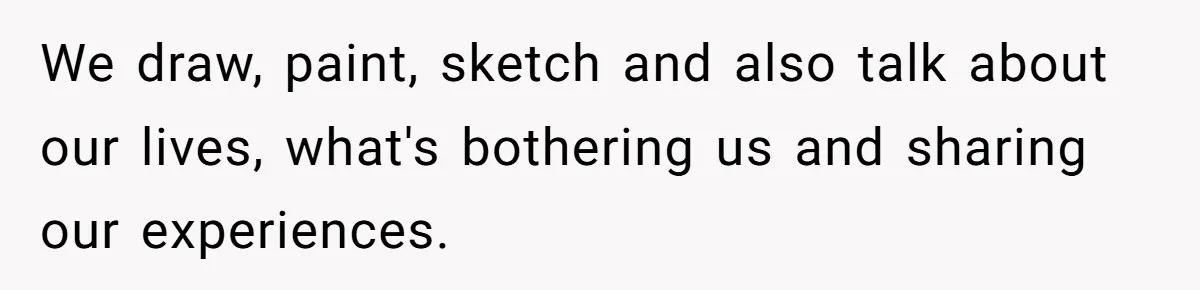 We draw, paint, sketch and also talk about our lives, what's bothering us and sharing our experiences.