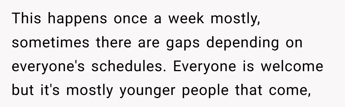 This happens once a week mostly, sometimes there are gaps depending on everyone's schedules. Everyone is welcome but it's mostly younger people that come,