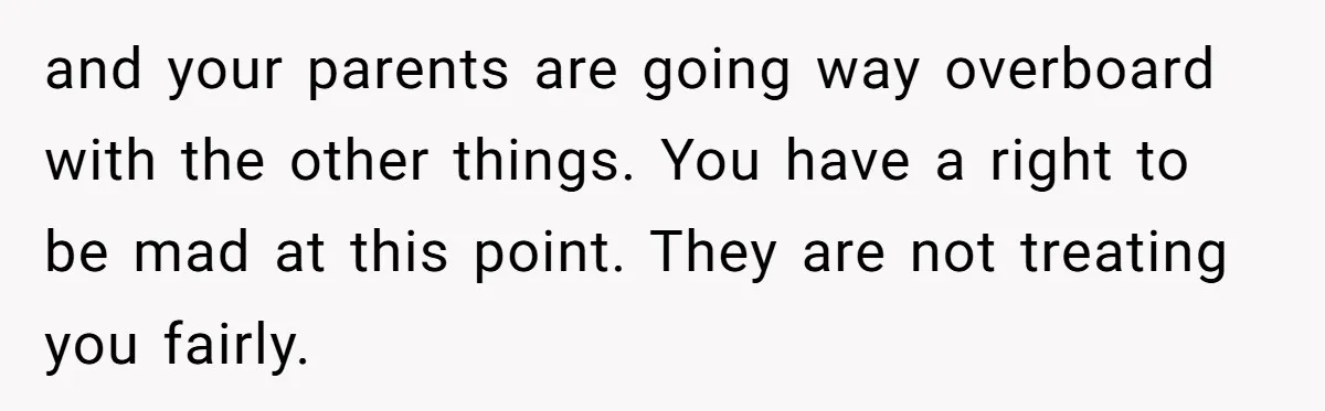 and your parents are going way overboard with the other things. You have a right to be mad at this point. They are not treating you fairly.