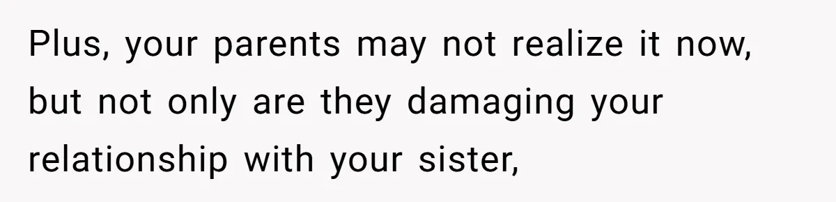 Plus, your parents may not realize it now, but not only are they damaging your relationship with your sister,