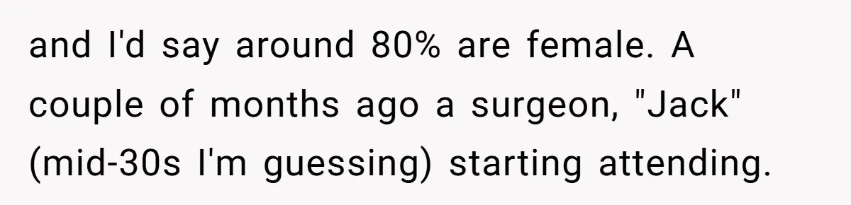 and I'd say around 80% are female. A couple of months ago a surgeon, "Jack" (mid-30s I'm guessing) starting attending.