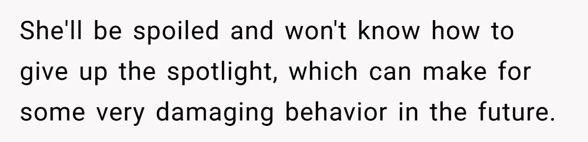 She'll be spoiled and won't know how to give up the spotlight, which can make for some very damaging behavior in the future.