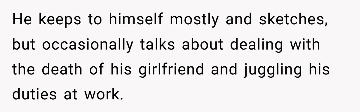 He keeps to himself mostly and sketches, but occasionally talks about dealing with the death of his girlfriend and juggling his duties at work.