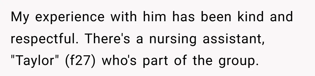 My experience with him has been kind and respectful. There's a nursing assistant, "Taylor" (f27) who's part of the group.