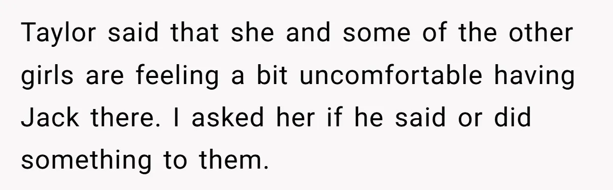 Taylor said that she and some of the other girls are feeling a bit uncomfortable having Jack there. I asked her if he said or did something to them.