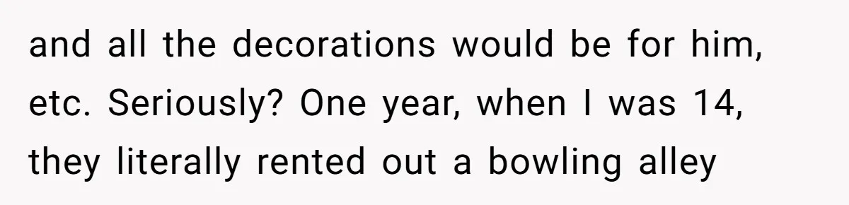 and all the decorations would be for him, etc. Seriously? One year, when I was 14, they literally rented out a bowling alley