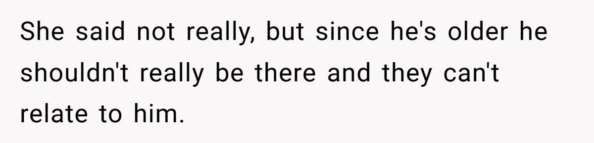 She said not really, but since he's older he shouldn't really be there and they can't relate to him.