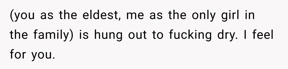 (you as the eldest, me as the only girl in the family) is hung out to fucking dry. I feel for you.
