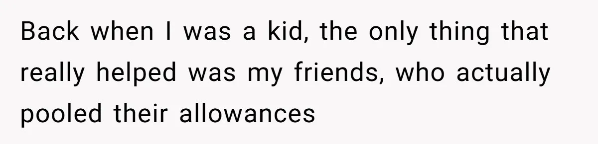 Back when I was a kid, the only thing that really helped was my friends, who actually pooled their allowances