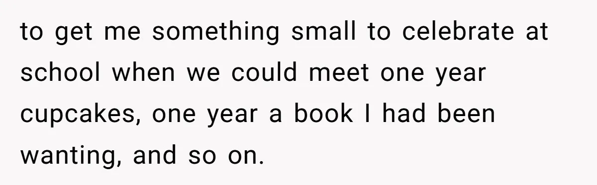 to get me something small to celebrate at school when we could meet one year cupcakes, one year a book I had been wanting, and so on.