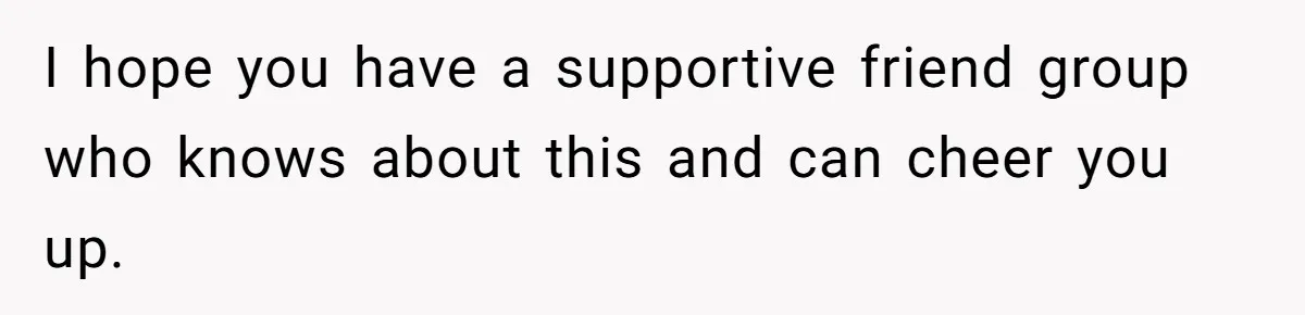 I hope you have a supportive friend group who knows about this and can cheer you up.