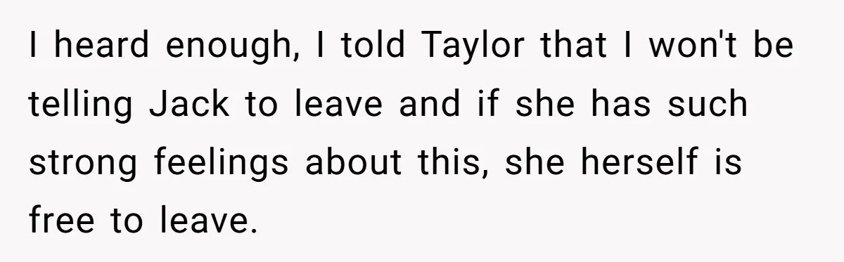 I heard enough, I told Taylor that I won't be telling Jack to leave and if she has such strong feelings about this, she herself is free to leave.