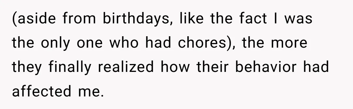 (aside from birthdays, like the fact I was the only one who had chores), the more they finally realized how their behavior had affected me.