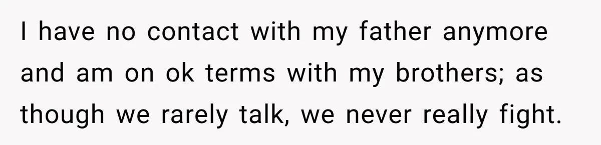 I have no contact with my father anymore and am on ok terms with my brothers; as though we rarely talk, we never really fight.