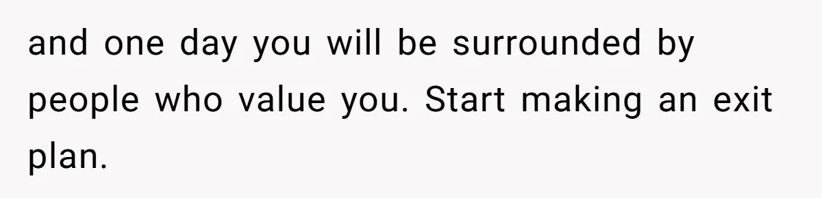 and one day you will be surrounded by people who value you. Start making an exit plan.