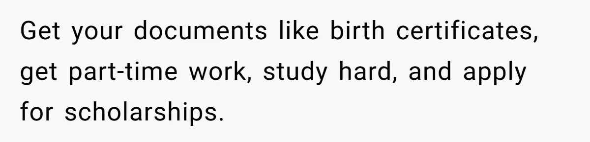 Get your documents like birth certificates, get part-time work, study hard, and apply for scholarships.