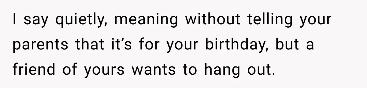 I say quietly, meaning without telling your parents that it’s for your birthday, but a friend of yours wants to hang out.