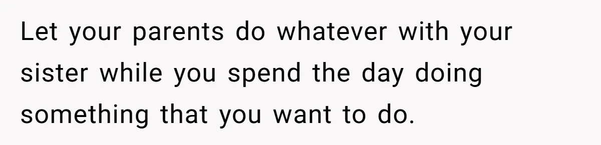Let your parents do whatever with your sister while you spend the day doing something that you want to do.